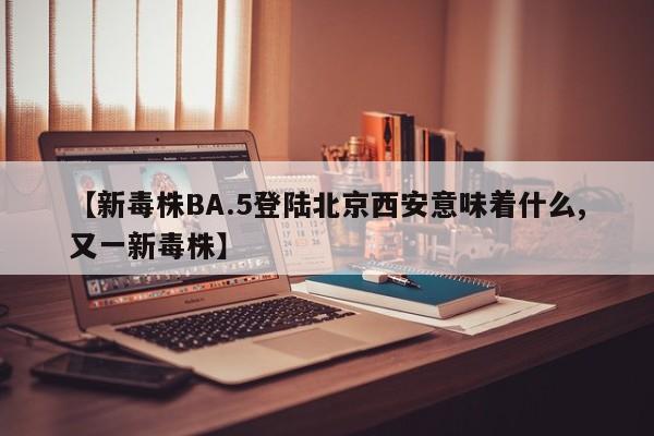 【新毒株BA.5登陆北京西安意味着什么,又一新毒株】