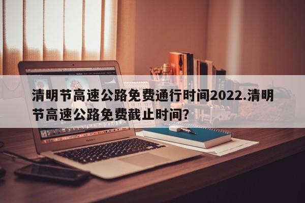 清明节高速公路免费通行时间2022.清明节高速公路免费截止时间?