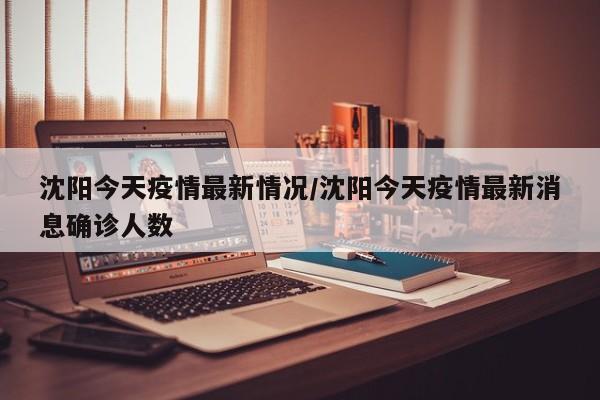 沈阳今天疫情最新情况/沈阳今天疫情最新消息确诊人数