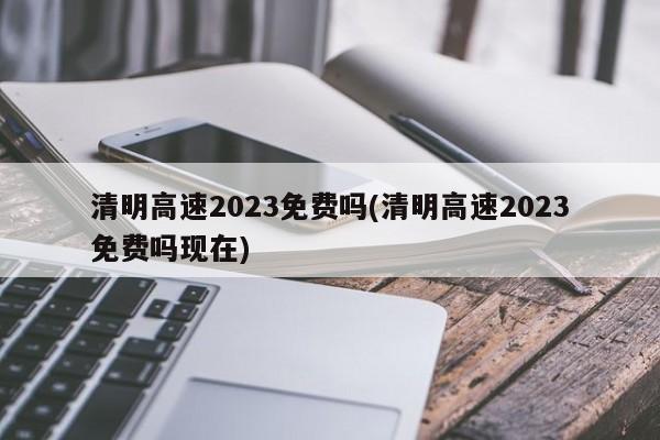 清明高速2023免费吗(清明高速2023免费吗现在)