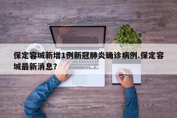 保定容城新增1例新冠肺炎确诊病例.保定容城最新消息?