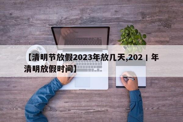 【清明节放假2023年放几天,202丨年清明放假时间】