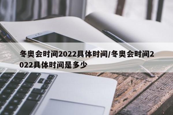 冬奥会时间2022具体时间/冬奥会时间2022具体时间是多少