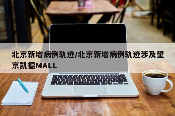 北京新增病例轨迹/北京新增病例轨迹涉及望京凯德MALL