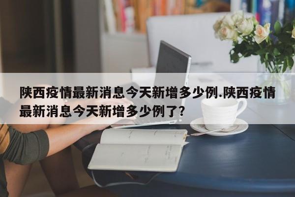 陕西疫情最新消息今天新增多少例.陕西疫情最新消息今天新增多少例了?