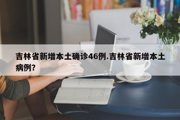 吉林省新增本土确诊46例.吉林省新增本土病例?