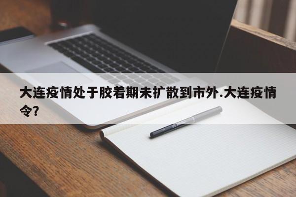 大连疫情处于胶着期未扩散到市外.大连疫情令?