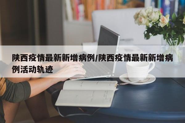 陕西疫情最新新增病例/陕西疫情最新新增病例活动轨迹