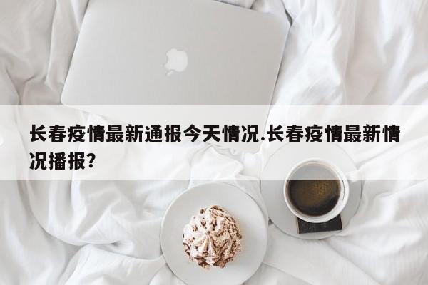 长春疫情最新通报今天情况.长春疫情最新情况播报?