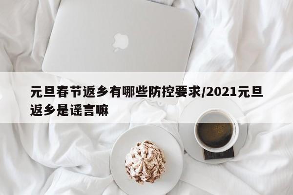 元旦春节返乡有哪些防控要求/2021元旦返乡是谣言嘛